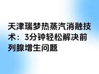 天津瑞梦热蒸汽消融技术：3分钟轻松解决前列腺增生问题