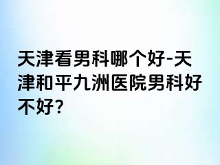 天津看男科哪个好-天津和平九洲医院男科好不好？