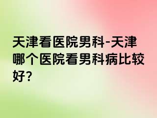 天津看医院男科-天津哪个医院看男科病比较好？