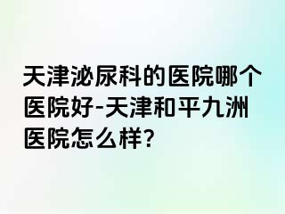 天津泌尿科的医院哪个医院好-天津和平九洲医院怎么样？