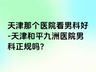 天津那个医院看男科好-天津和平九洲医院男科正规吗？