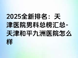 2025全新排名：天津医院男科总榜汇总-天津和平九洲医院怎么样