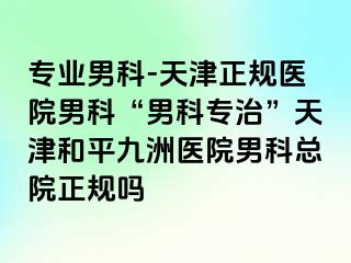 专业男科-天津正规医院男科“男科专治”天津和平九洲医院男科总院正规吗