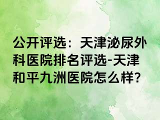 公开评选：天津泌尿外科医院排名评选-天津和平九洲医院怎么样？