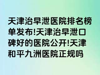 天津治早泄医院排名榜单发布!天津治早泄口碑好的医院公开!天津和平九洲医院正规吗