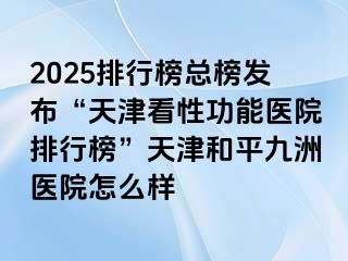 2025排行榜总榜发布“天津看性功能医院排行榜”天津和平九洲医院怎么样