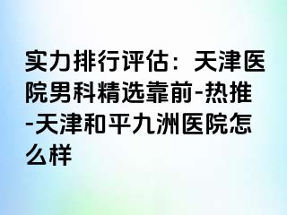 实力排行评估：天津医院男科精选靠前-热推-天津和平九洲医院怎么样