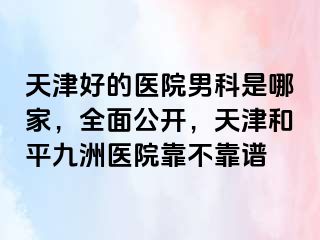 天津好的医院男科是哪家，全面公开，天津和平九洲医院靠不靠谱