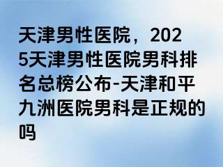 天津男性医院，2025天津男性医院男科排名总榜公布-天津和平九洲医院男科是正规的吗