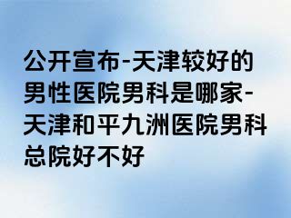公开宣布-天津较好的男性医院男科是哪家-天津和平九洲医院男科总院好不好