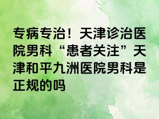 专病专治！天津诊治医院男科“患者关注”天津和平九洲医院男科是正规的吗