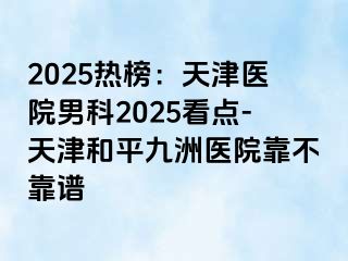 2025热榜：天津医院男科2025看点-天津和平九洲医院靠不靠谱