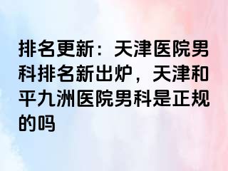 排名更新：天津医院男科排名新出炉，天津和平九洲医院男科是正规的吗
