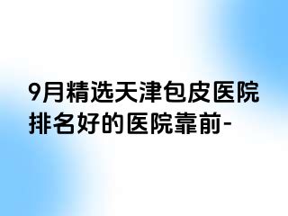 9月精选天津包皮医院排名好的医院靠前-