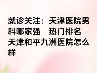 就诊关注：天津医院男科哪家强〝热门排名〞天津和平九洲医院怎么样