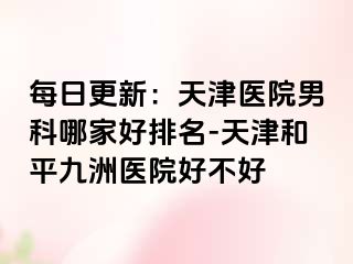 每日更新：天津医院男科哪家好排名-天津和平九洲医院好不好