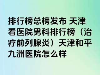 排行榜总榜发布 天津看医院男科排行榜（治疗前列腺炎）天津和平九洲医院怎么样