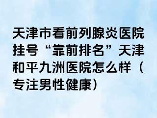 天津市看前列腺炎医院挂号“靠前排名”天津和平九洲医院怎么样（专注男性健康）