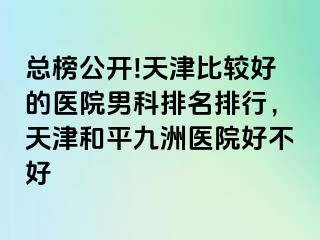 总榜公开!天津比较好的医院男科排名排行，天津和平九洲医院好不好
