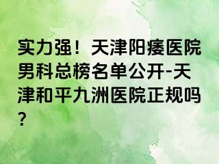 实力强！天津阳痿医院男科总榜名单公开-天津和平九洲医院正规吗？