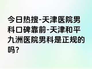 今日热搜-天津医院男科口碑靠前-天津和平九洲医院男科是正规的吗？